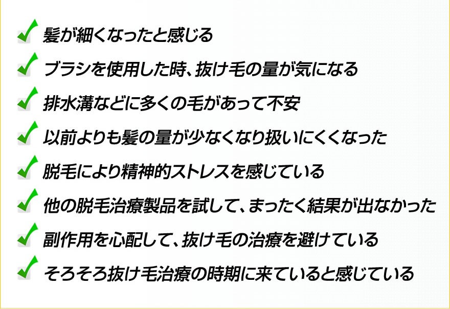髪が細くなったと感じる、ブラシを使用した時、抜け毛の量が気になる、
排水溝などに多くの毛があって不安、以前よりも髪の量が少なくなり扱いにくくなった、脱毛により精神的ストレスを感じている、
他の脱毛治療製品を試して、まったく結果が出なかった、副作用を心配して、抜け毛の治療を避けている、
そろそろ抜け毛治療の時期に来ていると感じている